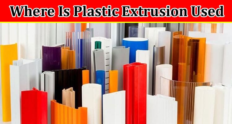 Where Is Plastic Extrusion Used? Get Complete Details Here!